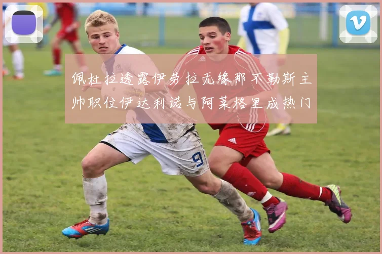 佩杜拉透露伊劳拉无缘那不勒斯主帅职位伊达利诺与阿莱格里成热门候选人