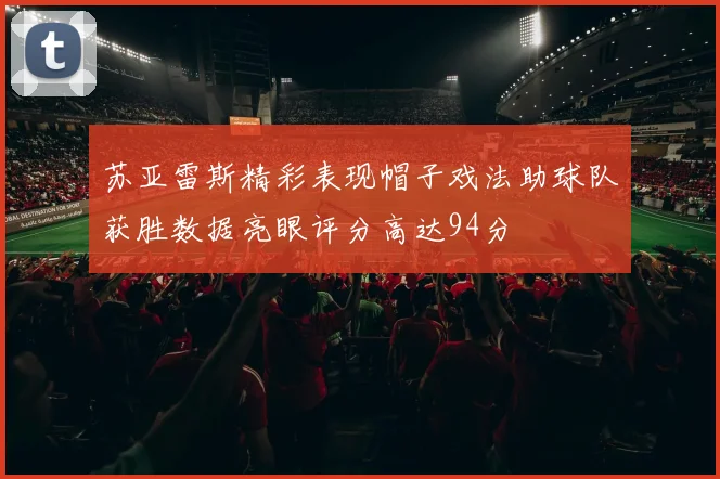 苏亚雷斯精彩表现帽子戏法助球队获胜数据亮眼评分高达94分