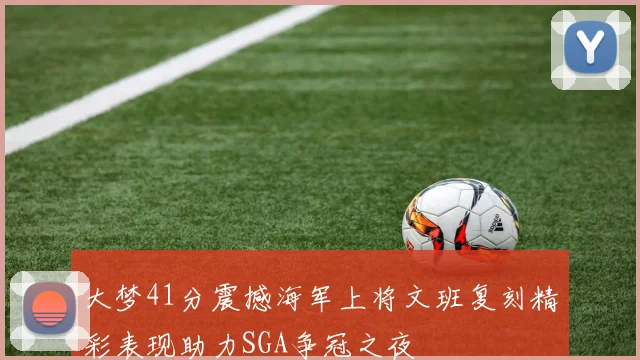 大梦41分震撼海军上将文班复刻精彩表现助力SGA争冠之夜