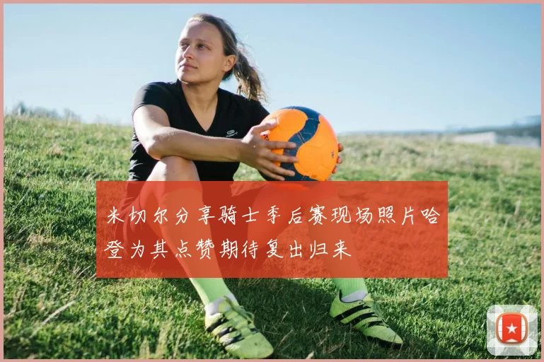 米切尔分享骑士季后赛现场照片哈登为其点赞期待复出归来