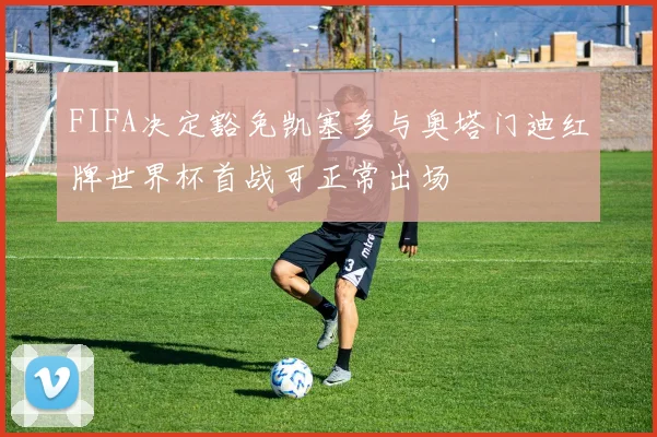 FIFA决定豁免凯塞多与奥塔门迪红牌世界杯首战可正常出场