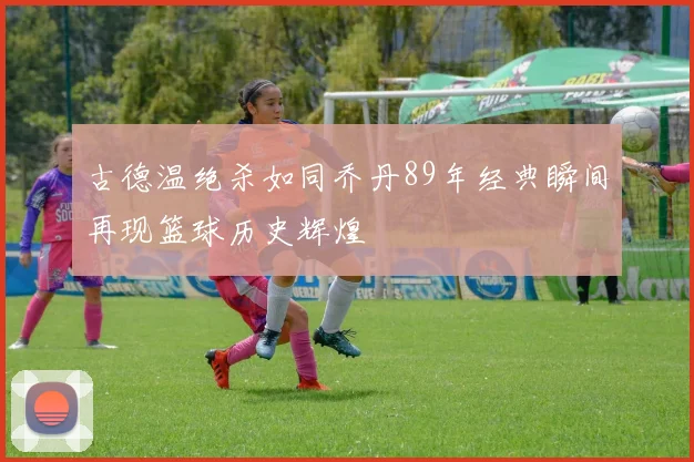 古德温绝杀如同乔丹89年经典瞬间再现篮球历史辉煌