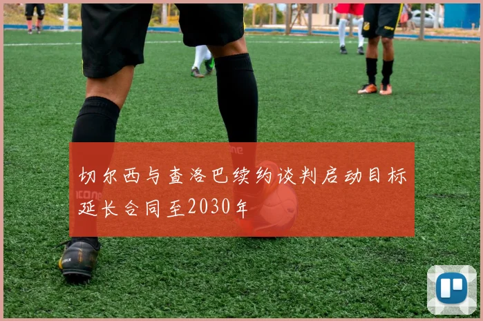 切尔西与查洛巴续约谈判启动目标延长合同至2030年