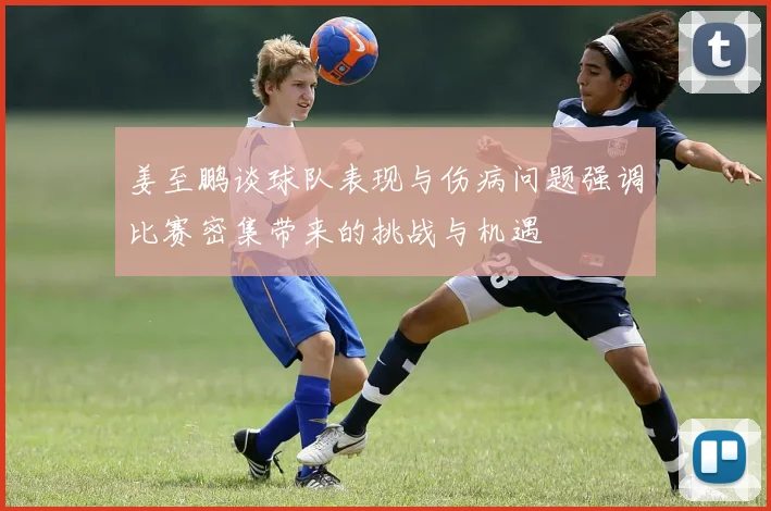 姜至鹏谈球队表现与伤病问题强调比赛密集带来的挑战与机遇