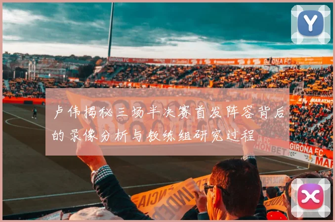 卢伟揭秘三场半决赛首发阵容背后的录像分析与教练组研究过程