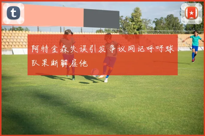 阿特金森失误引发争议网记呼吁球队果断解雇他