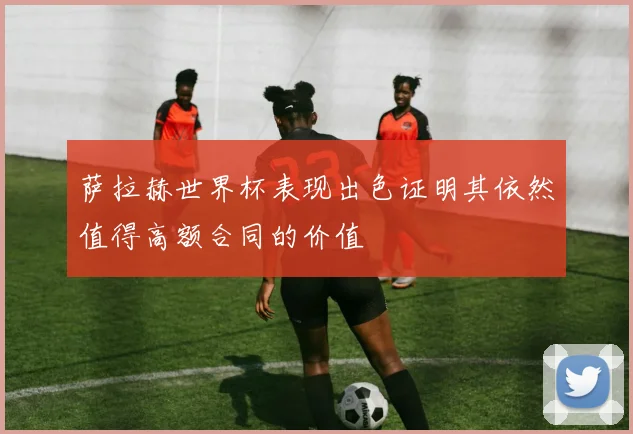 萨拉赫世界杯表现出色证明其依然值得高额合同的价值