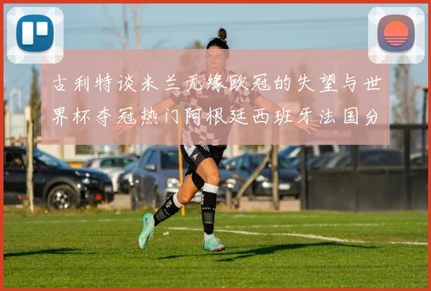 古利特谈米兰无缘欧冠的失望与世界杯夺冠热门阿根廷西班牙法国分析